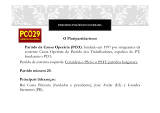 PARTIDOS POLÍTICOS NO BRASIL




                          O Pluripartidarismo

o Partido da Causa Operária (PCO): fundado em 1997 por integrantes da
   corrente Causa Operária do Partido dos Trabalhadores, expulsos do PT,
   fundaram o PCO.
Partido de extrema esquerda. Considera o PSol e o PSTU partidos burgueses.

Partido número 29.

Principais lideranças:
Rui Costa Pimenta (fundador e presidente), José Avelar (ES) e Lourdes
Sarmento (PB).
 