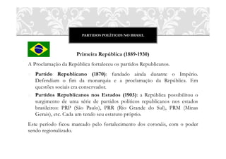 PARTIDOS POLÍTICOS NO BRASIL




                     Primeira República (1889-1930)
A Proclamação da República fortaleceu os partidos Republicanos.
o Partido Republicano (1870): fundado ainda durante o Império.
  Defendiam o fim da monarquia e a proclamação da República. Em
  questões sociais era conservador.
o Partidos Republicanos nos Estados (1903): a República possibilitou o
  surgimento de uma série de partidos políticos republicanos nos estados
  brasileiros: PRP (São Paulo), PRR (Rio Grande do Sul), PRM (Minas
  Gerais), etc. Cada um tendo seu estatuto próprio.
Este período ficou marcado pelo fortalecimento dos coronéis, com o poder
sendo regionalizado.
 