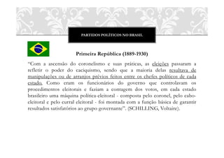 PARTIDOS POLÍTICOS NO BRASIL




                      Primeira República (1889-1930)
“Com a ascensão do coronelismo e suas práticas, as eleições passaram a
refletir o poder do caciquismo, sendo que a maioria delas resultava de
manipulações ou de arranjos prévios feitos entre os chefes políticos de cada
estado. Como eram os funcionários do governo que controlavam os
procedimentos eleitorais e faziam a contagem dos votos, em cada estado
brasileiro uma máquina política-eleitoral - composta pelo coronel, pelo cabo-
eleitoral e pelo curral eleitoral - foi montada com a função básica de garantir
resultados satisfatórios ao grupo governante”. (SCHILLING, Voltaire).
 