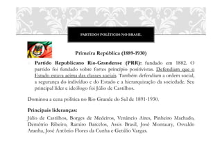 PARTIDOS POLÍTICOS NO BRASIL




                     Primeira República (1889-1930)
o Partido Republicano Rio-Grandense (PRR): fundado em 1882. O
  partido foi fundado sobre fortes princípio positivistas. Defendiam que o
  Estado estava acima das classes sociais. Também defendiam a ordem social,
  a segurança do indivíduo e do Estado e a hierarquização da sociedade. Seu
  principal líder e ideólogo foi Júlio de Castilhos.

Dominou a cena política no Rio Grande do Sul de 1891-1930.

Principais lideranças:
Júlio de Castilhos, Borges de Medeiros, Venâncio Aires, Pinheiro Machado,
Demétrio Ribeiro, Ramiro Barcelos, Assis Brasil, José Montaury, Osvaldo
Aranha, José Antônio Flores da Cunha e Getúlio Vargas.
 