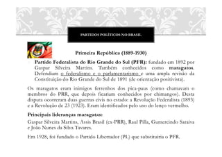 PARTIDOS POLÍTICOS NO BRASIL



                      Primeira República (1889-1930)
o Partido Federalista do Rio Grande do Sul (PFR): fundado em 1892 por
  Gaspar Silveira Martins. Também conhecidos como maragatos.
  Defendiam o federalismo e o parlamentarismo e uma ampla revisão da
  Constituição do Rio Grande do Sul de 1891 (de orientação positivista).
Os maragatos eram inimigos ferrenhos dos pica-paus (como chamavam o
membros do PRR, que depois ficariam conhecidos por chimangos). Desta
disputa ocorreram duas guerras civis no estado: a Revolução Federalista (1893)
e a Revolução de 23 (1923). Eram identificados pelo uso do lenço vermelho.
Principais lideranças maragatas:
Gaspar Silveira Martins, Assis Brasil (ex-PRR), Raul Pilla, Gumercindo Saraiva
e João Nunes da Silva Tavares.
Em 1928, foi fundado o Partido Libertador (PL) que substituiria o PFR.
 