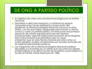 DE ONG A PARTIDO POLÍTICO
   Su objetivo de crear una conciencia ecológica en el ámbito
    nacional.
   Decididos a abrir esos espacios y a obtener los apoyos
    necesarios para hacer realidad la conservación del
    ambiente, la Alianza Ecologista Nacional convocó a otras
    ONGs, con las que había colaborado para formar un frente
    común y crear un partido político. En este punto encontraron
    oposición de ciertas agrupaciones por dos razones
    fundamentales: Algunas objeciones provenían de ecologistas
    bien intencionados que pensaban que la causa
    ambiental, que en esas fechas todavía era vista como un
    sueño idealista, podría contaminarse por torcidas actitudes de
    los tradicionales partidos políticos.
   Los integrantes de la Alianza Ecologista Nacional estaban
    decididos a convertirse en un ariete que incrustara los ideales
    ambientalistas en el difícil mundo de la política y procedieron a
    fundar el Partido Verde Mexicano en 1986.
 