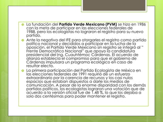    La fundación del Partido Verde Mexicano (PVM) se hizo en 1986
    con la meta de participar en las elecciones federales de
    1988, pero los ecologistas no lograron el registro para su nuevo
    partido.
   Ante la negativa del IFE para otorgarles el registro como partido
    político nacional y decididos a participar en la lucha de la
    oposición, el Partido Verde Mexicano sin registro se integró al ”
    Frente Democrático Nacional” que apoyo la candidatura
    presidencial del Ing. Cuauhtémoc Cárdenas. El acuerdo de
    alianza establecía el compromiso para que el gobierno de
    Cárdenas impulsara un programa ecológico en caso de
    resultar electo.
   La primera participación del Partido Ecologista de México en
    las elecciones federales de 1991 requirió de un esfuerzo
    extraordinario por la carencia de recursos y los casi nulos
    espacios que estaban dispuestos a darle los medios de
    comunicación. A pesar de la enorme disparidad con los demás
    partidos políticos, los ecologistas lograron una votación que de
    acuerdo a la versión oficial fue de 1.48 %, lo que los dejaba a
    solo dos centésimas para poder mantener el registro.
 
