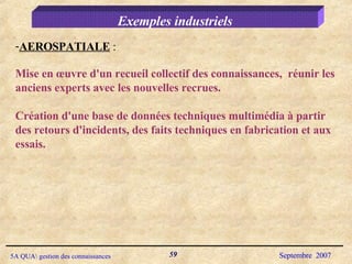 Exemples industriels AEROSPATIALE  :  Mise en œuvre d'un recueil collectif des connaissances,  réunir les anciens experts avec les nouvelles recrues.  Création d'une base de données techniques multimédia à partir des retours d'incidents, des faits techniques en fabrication et aux essais. 