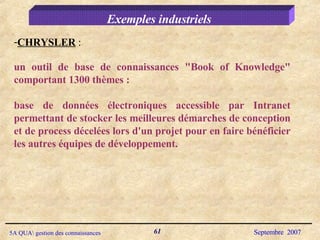 Exemples industriels CHRYSLER  :  un outil de base de connaissances "Book of Knowledge" comportant 1300 thèmes :  base de données électroniques accessible par Intranet permettant de stocker les meilleures démarches de conception et de process décelées lors d'un projet pour en faire bénéficier les autres équipes de développement. 