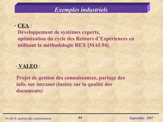Exemples industriels CEA  : Développement de systèmes experts, optimisation du cycle des Retours d’Expériences en utilisant la méthodologie REX [MAL94]. VALEO  :  Projet de gestion des connaissances, partage des info. sur intranet (insiste sur la qualité des documents)  