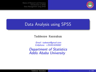 Basics of Research and Statistics
Introduction to SPSS
Data Management using SPSS
Data Analysis using SPSS
Taddesse Kassahun
Email: tadestat@gmail.com
Cellphone: +251911835082
Department of Statistics
Addis Ababa University
Taddesse Kassahun Data Analysis using SPSS 1 / 135
 