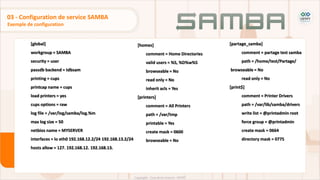 [global]
workgroup = SAMBA
security = user
passdb backend = tdbsam
printing = cups
printcap name = cups
load printers = yes
cups options = raw
log file = /var/log/samba/log.%m
max log size = 50
netbios name = MYSERVER
interfaces = lo eth0 192.168.12.2/24 192.168.13.2/24
hosts allow = 127. 192.168.12. 192.168.13.
Exemple de configuration
03 - Configuration de service SAMBA
[homes]
comment = Home Directories
valid users = %S, %D%w%S
browseable = No
read only = No
inherit acls = Yes
[printers]
comment = All Printers
path = /var/tmp
printable = Yes
create mask = 0600
browseable = No
[partage_samba]
comment = partage test samba
path = /home/test/Partage/
browseable = No
read only = No
[print$]
comment = Printer Drivers
path = /var/lib/samba/drivers
write list = @printadmin root
force group = @printadmin
create mask = 0664
directory mask = 0775
 