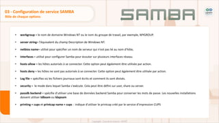• workgroup = le nom de domaine Windows NT ou le nom du groupe de travail, par exemple, MYGROUP.
• server string= l'équivalent du champ Description de Windows NT.
• netbios name= utilisé pour spécifier un nom de serveur qui n'est pas lié au nom d'hôte,
• interfaces = utilisé pour configurer Samba pour écouter sur plusieurs interfaces réseau.
• hosts allow = les hôtes autorisés à se connecter. Cette option peut également être utilisée par action.
• hosts deny = les hôtes ne sont pas autorisés à se connecter. Cette option peut également être utilisée par action.
• Log file = spécifiez où les fichiers journaux sont écrits et comment ils sont divisés.
• security = le mode dans lequel Samba s'exécute. Cela peut être défini sur user, share ou server.
• passdb backend = spécifie d'utiliser une base de données backend Samba pour conserver les mots de passe. Les nouvelles installations
doivent utiliser tdbsam ou ldapsam
• printing = cups et printcap name = cups : indique d'utiliser le printcap créé par le service d'impression CUPS
Rôle de chaque options
03 - Configuration de service SAMBA
 