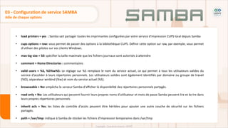 • load printers = yes : Samba sait partager toutes les imprimantes configurées par votre service d'impression CUPS local depuis Samba
• cups options = raw: vous permet de passer des options à la bibliothèque CUPS. Définir cette option sur raw, par exemple, vous permet
d'utiliser des pilotes sur vos clients Windows.
• max log size = 50: spécifier la taille maximale que les fichiers journaux sont autorisés à atteindre
• comment = Home Directories : commentaires
• valid users = %S, %D%w%S: Le réglage sur %S remplace le nom du service actuel, ce qui permet à tous les utilisateurs valides du
service d'accéder à leurs répertoires personnels. Les utilisateurs valides sont également identifiés par domaine ou groupe de travail
(%D), séparateur winbind (%w) et nom du service actuel (%S).
• browseable = No: empêche le serveur Samba d'afficher la disponibilité des répertoires personnels partagés.
• read only = No: Les utilisateurs qui peuvent fournir leurs propres noms d'utilisateur et mots de passe Samba peuvent lire et écrire dans
leurs propres répertoires personnels
• inherit acls = Yes: les listes de contrôle d'accès peuvent être héritées pour ajouter une autre couche de sécurité sur les fichiers
partagés.
• path = /var/tmp: indique à Samba de stocker les fichiers d'impression temporaires dans /var/tmp
Rôle de chaque options
03 - Configuration de service SAMBA
 