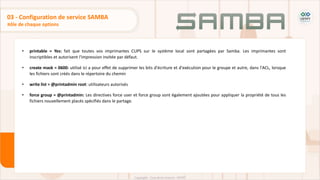 • printable = Yes: fait que toutes vos imprimantes CUPS sur le système local sont partagées par Samba. Les imprimantes sont
inscriptibles et autorisent l'impression invitée par défaut.
• create mask = 0600: utilisé ici a pour effet de supprimer les bits d'écriture et d'exécution pour le groupe et autre, dans l'ACL, lorsque
les fichiers sont créés dans le répertoire du chemin
• write list = @printadmin root: utilisateurs autorisés
• force group = @printadmin: Les directives force user et force group sont également ajoutées pour appliquer la propriété de tous les
fichiers nouvellement placés spécifiés dans le partage.
Rôle de chaque options
03 - Configuration de service SAMBA
 
