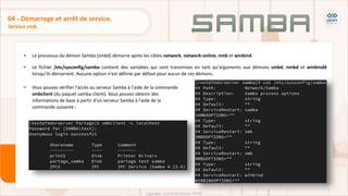 • Le processus du démon Samba (smbd) démarre après les cibles network, network-online, nmb et winbind.
• Le fichier /etc/sysconfig/samba contient des variables qui sont transmises en tant qu'arguments aux démons smbd, nmbd et winbindd
lorsqu'ils démarrent. Aucune option n'est définie par défaut pour aucun de ces démons.
Service smb
04 - Démarrage et arrêt de service.
• Vous pouvez vérifier l'accès au serveur Samba à l'aide de la commande
smbclient (du paquet samba-client). Vous pouvez obtenir des
informations de base à partir d'un serveur Samba à l'aide de la
commande suivante :
 