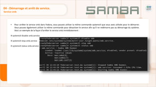 • Pour arrêter le service smb dans Fedora, vous pouvez utiliser la même commande systemctl que vous avez utilisée pour le démarrer.
Vous pouvez également utiliser la même commande pour désactiver le service afin qu'il ne redémarre pas au démarrage du système.
Voici un exemple de la façon d'arrêter le service smb immédiatement :
# systemctl disable smb.service
# systemctl stop smb.service
# systemctl status smb.service
Service smb
04 - Démarrage et arrêt de service.
 