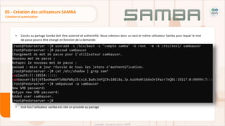 • L’accès au partage Samba doit être autorisé et authentifié. Nous créerons donc un seul et même utilisateur Samba pour lequel le mot
de passe pourra être changé en fonction de la demande:
• Une fois l’utilisateur samba est créé on procède au partage
Création et autorisation
05 - Création des utilisateurs SAMBA
 