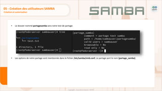 • Le dossier nommé partagesamba sera notre test de partage:
• Les options de notre partage sont mentionnés dans le fichier /etc/samba/smb.conf, ce partage port le nom [partage_samba].
Création et autorisation
05 - Création des utilisateurs SAMBA
 