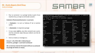• Pour se connecter à un partage Samba à partir d'une
machine linux, on tape la commande suivante :
Smbclient //hostname/sharename -U username
• « hostname » le nom ou l’adresse IP de la machine
samba
• « sharename » le répertoire partagé
• Si vous voyez smb:>, vous êtes connecté avec succès.
Une fois connecté, tapez help pour obtenir une liste de
commandes.
• Sinon on réalise un montage via :
$mount -t cifs //192.168.1.110/sambauser
/mnt/mon_partage/ -o username=sambauser
NB: Le Common Internet File System (CIFS) est un protocole
de partage de fichiers en réseau
Accès et montage
06 - Accès depuis client linux
 