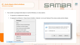 • Pour accéder au partage Samba depuis la machine Windows, on a deux options:
• En ajoutant un emplacement réseau ou
• En appuyant sur démarrer + R pour lancer la fenêtre « Exécuter » et on saisi l’adresse IP du serveur samba comme indiqué.
Utilisateurs et partages
07 - Accès depuis client windows
 