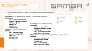 • Une fois l’accès au serveur est réalisé on remarque la présence des partages comme
suit:
Confidentiel: est un partage dans les utilisateur autorisé sont les group root
[Confidentiel]
path = /srv/samba/confidentiel
comment = Partage Confidentiel
valid users = @root
guest ok = no
writable = no
browsable = yes
Public: accès autorisé à tout le monde
[Public]
path = /srv/samba/public
comment = Partage Public
public = yes
only guest = yes
read only = no
Utilisateurs et partages
07 - Accès depuis client windows
Usersamba: accès autorisé à usersamba
[usersamba]
valid users = usersamba
comment = usersamba partage
writeable = yes
path = /srv/samba/usersamba
invalid users = root nobody
Ofppttest: accès autorisé à seulement 2 utilisateurs, ofppt et usertest
[ofppttest]
valid users = ofppt,usertest
comment = ofppt partage
writeable = yes
path = /srv/samba/ofppt
invalid users = root nobody
 