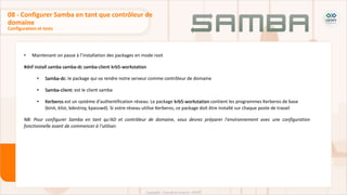 • Maintenant on passe à l’installation des packages en mode root
#dnf install samba samba-dc samba-client krb5-workstation
• Samba-dc: le package qui va rendre notre serveur comme contrôleur de domaine
• Samba-client: est le client samba
• Kerberos est un système d'authentification réseau. Le package krb5-workstation contient les programmes Kerberos de base
(kinit, klist, kdestroy, kpasswd). Si votre réseau utilise Kerberos, ce package doit être installé sur chaque poste de travail
NB: Pour configurer Samba en tant qu'AD et contrôleur de domaine, vous devrez préparer l'environnement avec une configuration
fonctionnelle avant de commencer à l'utiliser.
Configuration et tests
08 - Configurer Samba en tant que contrôleur de
domaine
 