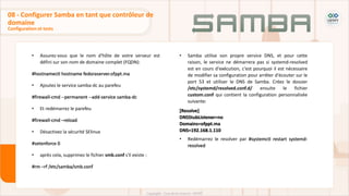 • Assurez-vous que le nom d'hôte de votre serveur est
défini sur son nom de domaine complet (FQDN):
#hostnamectl hostname fedoraserver.ofppt.ma
• Ajoutez le service samba-dc au parefeu
#firewall-cmd --permanent --add-service samba-dc
• Et redémarrez le parefeu
#firewall-cmd –reload
• Désactivez la sécurité SElinux
#setenforce 0
• après cela, supprimez le fichier smb.conf s'il existe :
#rm –rf /etc/samba/smb.conf
Configuration et tests
08 - Configurer Samba en tant que contrôleur de
domaine
• Samba utilise son propre service DNS, et pour cette
raison, le service ne démarrera pas si systemd-resolved
est en cours d'exécution, c'est pourquoi il est nécessaire
de modifier sa configuration pour arrêter d'écouter sur le
port 53 et utiliser le DNS de Samba. Créez le dossier
/etc/systemd/resolved.conf.d/ ensuite le fichier
custom.conf qui contient la configuration personnalisée
suivante:
[Resolve]
DNSStubListener=no
Domains=ofppt.ma
DNS=192.168.1.110
• Redémarrez le resolver par #systemctl restart systemd-
resolved
 
