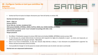 • Samba-tool fournit toutes les étapes nécessaires pour faire de Samba un serveur AD.
#samba-tool domain provision
Realm : ofppt.ma
Domain [OFPPT]:
Server Role (dc, member, standalone) [dc]:
DNS backend (SAMBA_INTERNAL, BIND9_FLATFILE, BIND9_DLZ, NONE) [SAMBA_INTERNAL]:
DNS forwarder IP address (write 'none' to disable forwarding) [192.168.1.110]:
Administrator password:
Retype password:
• Par défaut, l'initialisation propose le serveur DNS interne de Samba (SAMBA_INTERNAL) comme serveur DNS
• Le mot de passe du compte Administrator du domaine doit respecter les règles de complexité, à savoir : au moins une majuscule, un
chiffre et 8 caractères de long (par exemple : P@ssw0rd).
• Dans le cas d'une ré-initialisation, en plus des mesures déjà décrites ci-dessus, il sera nécessaire de préalablement supprimer les
fichiers de base de données privés de Samba
• Il est possible de changer le mot de passe du compte administrator avec les droits root avec la commande
#samba-tool user setpassword administrator
Configuration et tests
08 - Configurer Samba en tant que contrôleur de
domaine
 