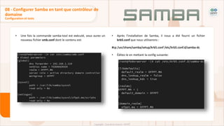 • Une fois la commande samba-tool est exécuté, vous aurez un
nouveau fichier smb.conf dont le contenu est:
Configuration et tests
08 - Configurer Samba en tant que contrôleur de
domaine
• Après l'installation de Samba, il nous a été fourni un fichier
krb5.conf que nous utiliserons :
#cp /usr/share/samba/setup/krb5.conf /etc/krb5.conf.d/samba-dc
• Éditez-le en mettant la config suivante:
 