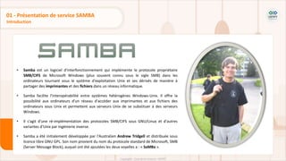 • Samba est un logiciel d'interfonctionnement qui implémente le protocole propriétaire
SMB/CIFS de Microsoft Windows (plus souvent connu sous le sigle SMB) dans les
ordinateurs tournant sous le système d'exploitation Unix et ses dérivés de manière à
partager des imprimantes et des fichiers dans un réseau informatique.
• Samba facilite l'interopérabilité entre systèmes hétérogènes Windows-Unix. Il offre la
possibilité aux ordinateurs d'un réseau d'accéder aux imprimantes et aux fichiers des
ordinateurs sous Unix et permettent aux serveurs Unix de se substituer à des serveurs
Windows.
• Il s'agit d'une ré-implémentation des protocoles SMB/CIFS sous GNU/Linux et d'autres
variantes d'Unix par ingénierie inverse.
• Samba a été initialement développée par l'Australien Andrew Tridgell et distribuée sous
licence libre GNU GPL. Son nom provient du nom du protocole standard de Microsoft, SMB
(Server Message Block), auquel ont été ajoutées les deux voyelles a : « SaMBa ».
Introduction
01 - Présentation de service SAMBA
 