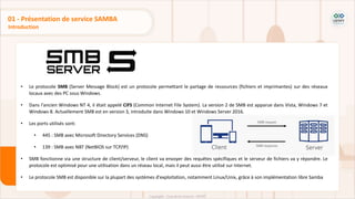 • Le protocole SMB (Server Message Block) est un protocole permettant le partage de ressources (fichiers et imprimantes) sur des réseaux
locaux avec des PC sous Windows.
• Dans l'ancien Windows NT 4, il était appelé CIFS (Common Internet File System). La version 2 de SMB est apparue dans Vista, Windows 7 et
Windows 8. Actuellement SMB est en version 3, introduite dans Windows 10 et Windows Server 2016.
• Les ports utilisés sont:
• 445 : SMB avec Microsoft Directory Services (DNS)
• 139 : SMB avec NBT (NetBIOS sur TCP/IP)
• SMB fonctionne via une structure de client/serveur, le client va envoyer des requêtes spécifiques et le serveur de fichiers va y répondre. Le
protocole est optimisé pour une utilisation dans un réseau local, mais il peut aussi être utilisé sur Internet.
• Le protocole SMB est disponible sur la plupart des systèmes d'exploitation, notamment Linux/Unix, grâce à son implémentation libre Samba
Introduction
01 - Présentation de service SAMBA
 