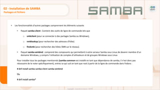 • Les fonctionnalités d'autres packages comprennent les éléments suivants
• Paquet samba-client : Contient des outils de ligne de commande tels que
o smbclient (pour se connecter à des partages Samba ou Windows),
o nmblookup (pour rechercher des adresses d'hôte)
o findsmb (pour rechercher des hôtes SMB sur le réseau).
• Paquet samba-winbind : comprend des composants qui permettent à votre serveur Samba sous Linux de devenir membre d'un
domaine Windows, y compris l'utilisation de comptes d'utilisateurs et de groupes Windows sous Linux
Pour installer tous les packages mentionnés (samba-common est installé en tant que dépendance de samba, il n'est donc pas
nécessaire de le noter spécifiquement), entrez ce qui suit en tant que root à partir de la ligne de commande dans Fedora :
# dnf install samba samba-client samba-winbind
Ou
# dnf install samba*
Packages et fichiers
02 - Installation de SAMBA
 