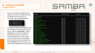 Packages et fichiers
02 - Installation de SAMBA
• Après avoir installé les packages Samba,
regardez les fichiers de configuration dans
le package samba-commun par la
commande rpm -qc samba-common:
• La plupart des fichiers de configuration que
vous modifieriez pour Samba se trouvent
dans le répertoire /etc/samba. Le fichier
smb.conf est le fichier de configuration
principal dans lequel vous placez les
paramètres globaux du serveur Samba
ainsi que les informations de partage de
fichiers et d'imprimantes individuelles. Le
fichier lmhosts permet de mapper le nom
d'hôte Samba NetBIOS dans les adresses IP.
 