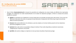 • Dans le fichier /etc/samba/smb.conf se trouvent les paramètres de configuration du serveur Samba, de définition des imprimantes
partagées, de configuration du mode d'authentification et de création de répertoires partagés. Le fichier se compose des sections
prédéfinies suivantes:
 [global]: Les paramètres qui s'appliquent au serveur Samba dans son ensemble sont placés dans cette section. C'est ici que vous
définissez la description du serveur, son groupe de travail (domaine), l'emplacement des fichiers log, le type de sécurité par
défaut et d'autres paramètres.
 [homes]: Cette section détermine si les utilisateurs, avec des comptes sur le serveur Samba, peuvent voir leurs répertoires
personnels (navigables) ou y écrire.
 [printers]: Dans cette section, les paramètres indiquent à Samba s'il faut rendre disponibles via Samba les imprimantes
configurées pour l'impression Linux (CUPS).
 [printf$]: cette section configure un répertoire en tant que dossier de pilotes d'imprimante partagé.
Fichiers smb.conf et lmhosts
03 - Configuration de service SAMBA
 