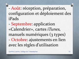 - Août: réception, préparation,
configuration et déploiement des
iPads
- Septembre: application
«Calendrier», cartes iTunes,
manuels numériques (3 types)
- Octobre: ajustements en lien
avec les règles d’utilisation
Cynthia Lizotte, Collège de l'Assomption 13
 