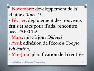- Novembre: développement de la
chaîne iTunes U
- Février: déploiement des nouveaux
étuis et sacs pour iPads, rencontre
avec l’APECLA
- Mars: mise à jour Didacti
- Avril: adhésion de l’école à Google
Education,
- Mai-Juin: planification de la rentrée
Cynthia Lizotte, Collège de l'Assomption 14
 