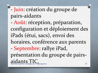 - Juin: création du groupe de
pairs-aidants
- Août: réception, préparation,
configuration et déploiement des
iPads (étui, sacs), envoi des
horaires, conférence aux parents
- Septembre: rallye iPad,
présentation du groupe de pairs-
aidants TIC,Cynthia Lizotte, Collège de l'Assomption 17
 