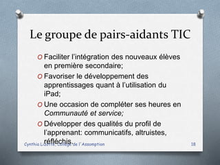 Le groupe de pairs-aidants TIC
O Faciliter l’intégration des nouveaux élèves
en première secondaire;
O Favoriser le développement des
apprentissages quant à l’utilisation du
iPad;
O Une occasion de compléter ses heures en
Communauté et service;
O Développer des qualités du profil de
l’apprenant: communicatifs, altruistes,
réfléchis.Cynthia Lizotte, Collège de l'Assomption 18
 
