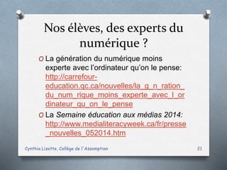 Nos élèves, des experts du
numérique ?
O La génération du numérique moins
experte avec l’ordinateur qu’on le pense:
http://carrefour-
education.qc.ca/nouvelles/la_g_n_ration_
du_num_rique_moins_experte_avec_l_or
dinateur_qu_on_le_pense
O La Semaine éducation aux médias 2014:
http://www.medialiteracyweek.ca/fr/presse
_nouvelles_052014.htm
Cynthia Lizotte, Collège de l'Assomption 21
 
