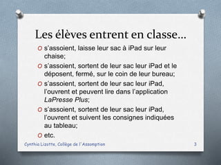 Les élèves entrent en classe…
O s’assoient, laisse leur sac à iPad sur leur
chaise;
O s’assoient, sortent de leur sac leur iPad et le
déposent, fermé, sur le coin de leur bureau;
O s’assoient, sortent de leur sac leur iPad,
l’ouvrent et peuvent lire dans l’application
LaPresse Plus;
O s’assoient, sortent de leur sac leur iPad,
l’ouvrent et suivent les consignes indiquées
au tableau;
O etc.
Cynthia Lizotte, Collège de l'Assomption 3
 