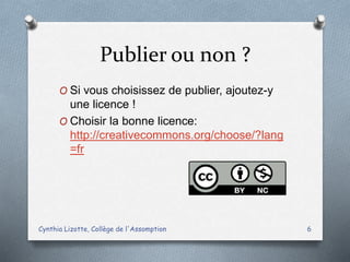 Publier ou non ?
O Si vous choisissez de publier, ajoutez-y
une licence !
O Choisir la bonne licence:
http://creativecommons.org/choose/?lang
=fr
Cynthia Lizotte, Collège de l'Assomption 6
 