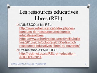 Les ressources éducatives
libres (REL)
O L’UNESCO et les REL:
http://www.refrer.licef.ca/index.php/les-
banques-de-ressources/ressources-
educatives-libres ;
https://www.usherbrooke.ca/ssf/veille/bulle
tins/2013-2014/octobre-2013/le-fin-mot-
ressources-educatives-libres-ou-ouvertes/
O Présentation à l’AQUOPS:
http://recitmst.qc.ca/REL-en-education-
AQUOPS-2014
Cynthia Lizotte, Collège de l'Assomption 7
 