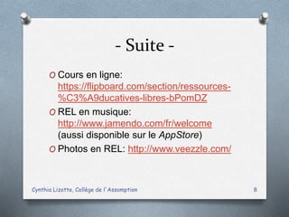 - Suite -
O Cours en ligne:
https://flipboard.com/section/ressources-
%C3%A9ducatives-libres-bPomDZ
O REL en musique:
http://www.jamendo.com/fr/welcome
(aussi disponible sur le AppStore)
O Photos en REL: http://www.veezzle.com/
Cynthia Lizotte, Collège de l'Assomption 8
 