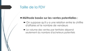 Taille de la FDV
Méthode basée sur les ventes potentielles :
 On suppose qu'il y a une relation entre le chiffre
d'affaires et le nombre de vendeurs
 Le volume des ventes par territoire dépend
seulement du nombre d'acheteurs potentiels
 