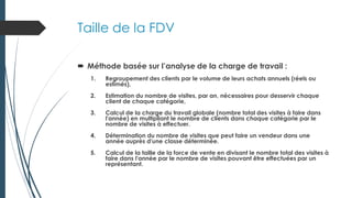 Taille de la FDV
 Méthode basée sur l’analyse de la charge de travail :
1. Regroupement des clients par le volume de leurs achats annuels (réels ou
estimés),
2. Estimation du nombre de visites, par an, nécessaires pour desservir chaque
client de chaque catégorie,
3. Calcul de la charge du travail globale (nombre total des visites à faire dans
l'année) en multipliant le nombre de clients dans chaque catégorie par le
nombre de visites à effectuer.
4. Détermination du nombre de visites que peut faire un vendeur dans une
année auprès d'une classe déterminée.
5. Calcul de la taille de la force de vente en divisant le nombre total des visites à
faire dans l'année par le nombre de visites pouvant être effectuées par un
représentant.
 
