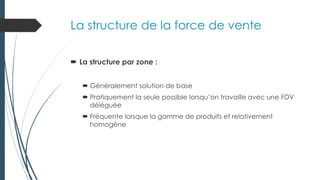 La structure de la force de vente
 La structure par zone :
 Généralement solution de base
 Pratiquement la seule possible lorsqu’on travaille avec une FDV
déléguée
 Fréquente lorsque la gamme de produits et relativement
homogène
 