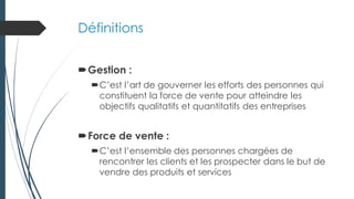 Définitions
Gestion :
C’est l’art de gouverner les efforts des personnes qui
constituent la force de vente pour atteindre les
objectifs qualitatifs et quantitatifs des entreprises
Force de vente :
C’est l’ensemble des personnes chargées de
rencontrer les clients et les prospecter dans le but de
vendre des produits et services
 