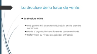 La structure de la force de vente
 La structure mixte :
 Une gamme très diversifiée de produits et une clientèle
nombreuse
 Mode d’organisation sous forme de couple ou triade
 Notamment au niveau des grandes entreprises
 