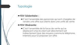 Typologie
FDV Sédentaire :
C’est l’ensemble des personnes qui sont chargées de
vendre une offre aux clients dans une unité de vente
FDV Itinérante:
C’est l’ensemble de la force de vente qui se
déplacent chez le client soit directement soit
indirectement (par des moyens comme le téléphone,
Internet) pour lui proposer son offre
 