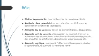 Rôle
 Réaliser la prospection pour rechercher de nouveaux clients,
 Assister le client potentiel dans son acte d’achat, l’informer, le
conseiller en fonction de ses besoins
 Animer le lieu de vente au travers de démonstrations, dégustations
 Assurer le suivi de la vente et le maintien du contact à travers le
traitement des réclamations, la livraison et l’installation des produits,
des enquêtes de satisfaction, des relances téléphoniques, etc.
 Assurer la logistique : concevoir l’offre, la mettre en place, réaliser
la signalétique, la publicité sur le lieu de vente
 