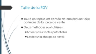 Taille de la FDV
Toute entreprise est censée déterminer une taille
optimale de la force de vente
Deux méthodes sont utilisées :
Basée sur les ventes potentielles
Basée sur la charge de travail
 