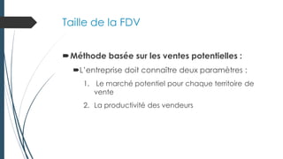 Taille de la FDV
Méthode basée sur les ventes potentielles :
L’entreprise doit connaître deux paramètres :
1. Le marché potentiel pour chaque territoire de
vente
2. La productivité des vendeurs
 
