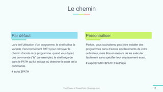 Le chemin
The Power of PowerPoint | thepopp.com 11
Lors de l’utilisation d’un programme, le shell utilise la
variable d’environnement PATH pour retrouver le
chemin d’accès à ce programme. quand vous tapez
une commande ("ls" par exemple), le shell regarde
dans le PATH qui lui indique où chercher le code de la
commande.
# echo $PATH
Par défaut
Parfois, vous souhaiterez peut-être installer des
programmes dans d'autres emplacements de votre
ordinateur, mais être en mesure de les exécuter
facilement sans spécifier leur emplacement exact.
# export PATH=$PATH:File/Place
Personnaliser
 